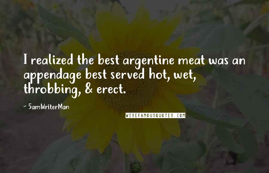 5amWriterMan Quotes: I realized the best argentine meat was an appendage best served hot, wet, throbbing, & erect.