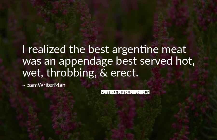 5amWriterMan Quotes: I realized the best argentine meat was an appendage best served hot, wet, throbbing, & erect.