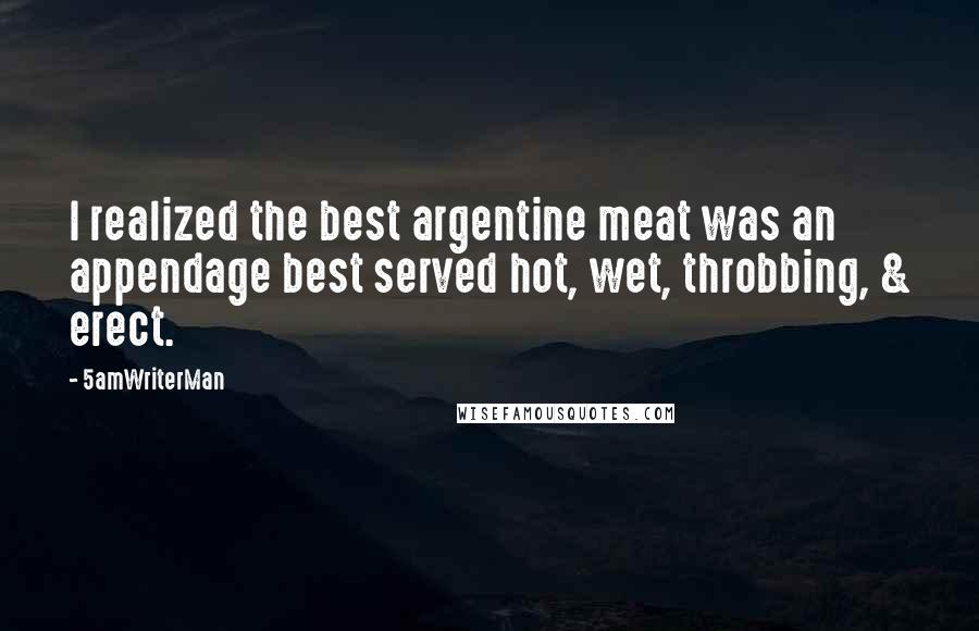 5amWriterMan Quotes: I realized the best argentine meat was an appendage best served hot, wet, throbbing, & erect.