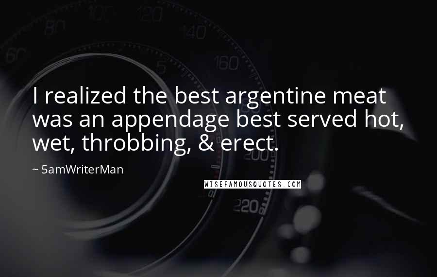 5amWriterMan Quotes: I realized the best argentine meat was an appendage best served hot, wet, throbbing, & erect.
