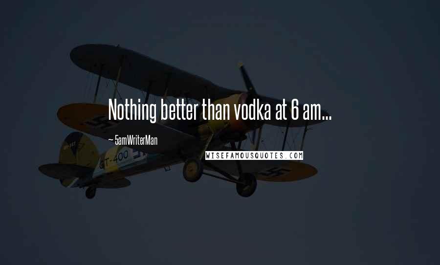 5amWriterMan Quotes: Nothing better than vodka at 6 am...