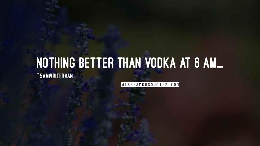 5amWriterMan Quotes: Nothing better than vodka at 6 am...