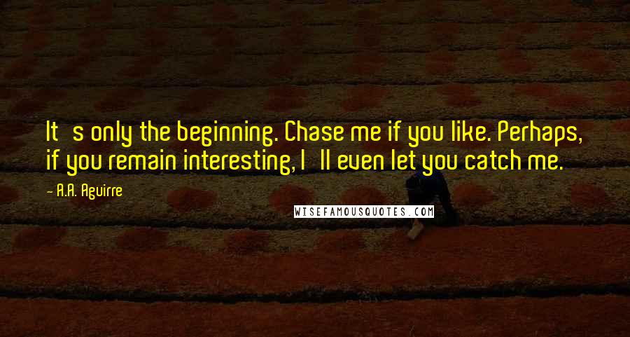 A.A. Aguirre Quotes: It's only the beginning. Chase me if you like. Perhaps, if you remain interesting, I'll even let you catch me.