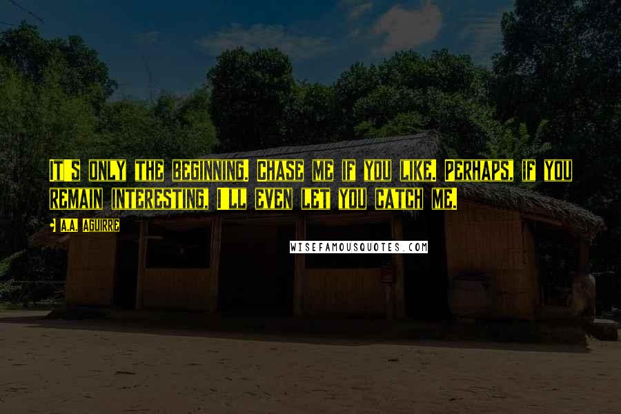 A.A. Aguirre Quotes: It's only the beginning. Chase me if you like. Perhaps, if you remain interesting, I'll even let you catch me.