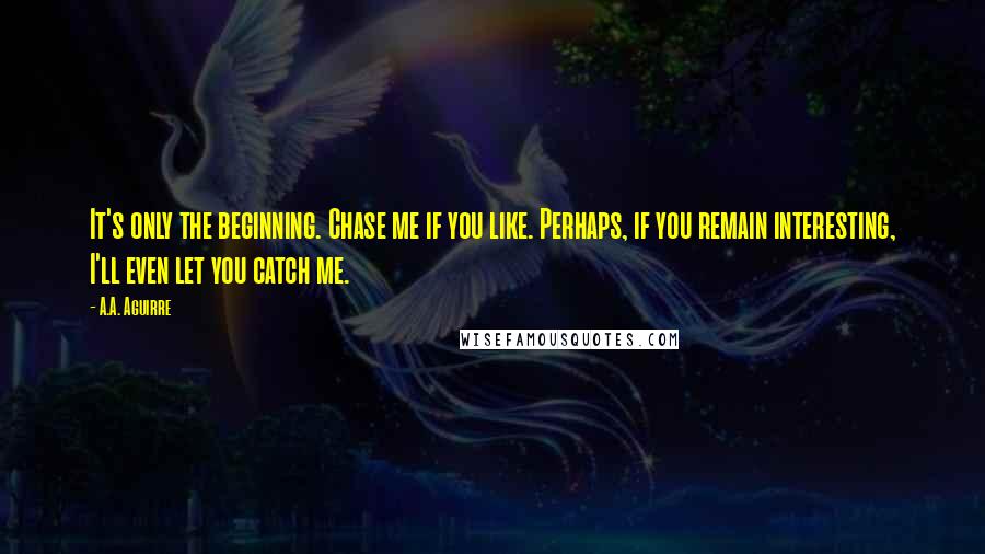 A.A. Aguirre Quotes: It's only the beginning. Chase me if you like. Perhaps, if you remain interesting, I'll even let you catch me.