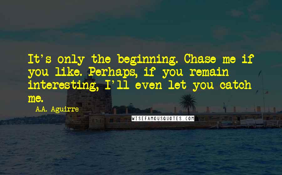 A.A. Aguirre Quotes: It's only the beginning. Chase me if you like. Perhaps, if you remain interesting, I'll even let you catch me.