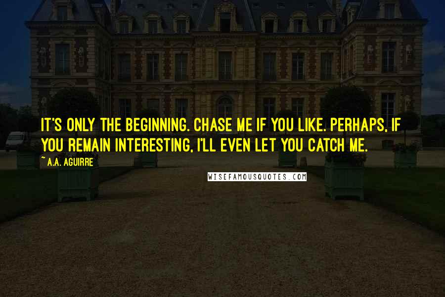 A.A. Aguirre Quotes: It's only the beginning. Chase me if you like. Perhaps, if you remain interesting, I'll even let you catch me.