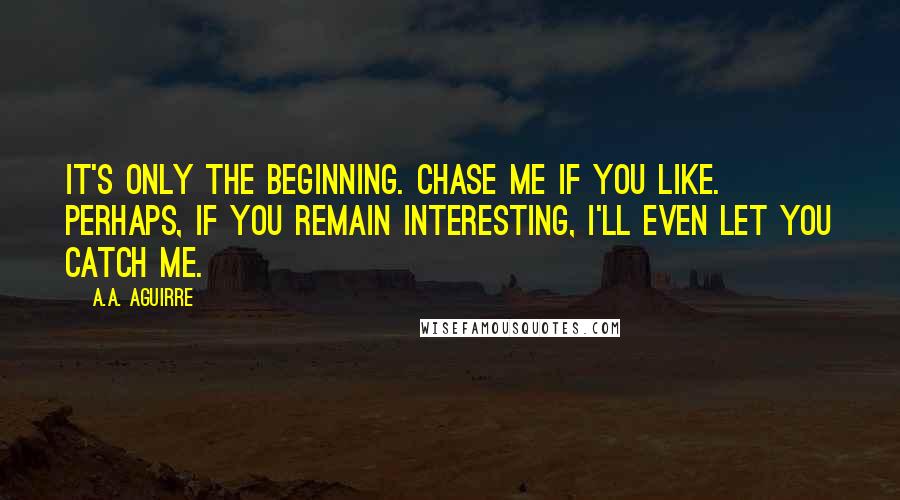 A.A. Aguirre Quotes: It's only the beginning. Chase me if you like. Perhaps, if you remain interesting, I'll even let you catch me.