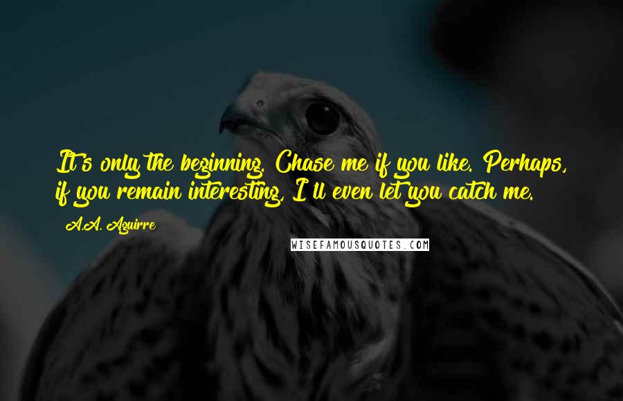 A.A. Aguirre Quotes: It's only the beginning. Chase me if you like. Perhaps, if you remain interesting, I'll even let you catch me.