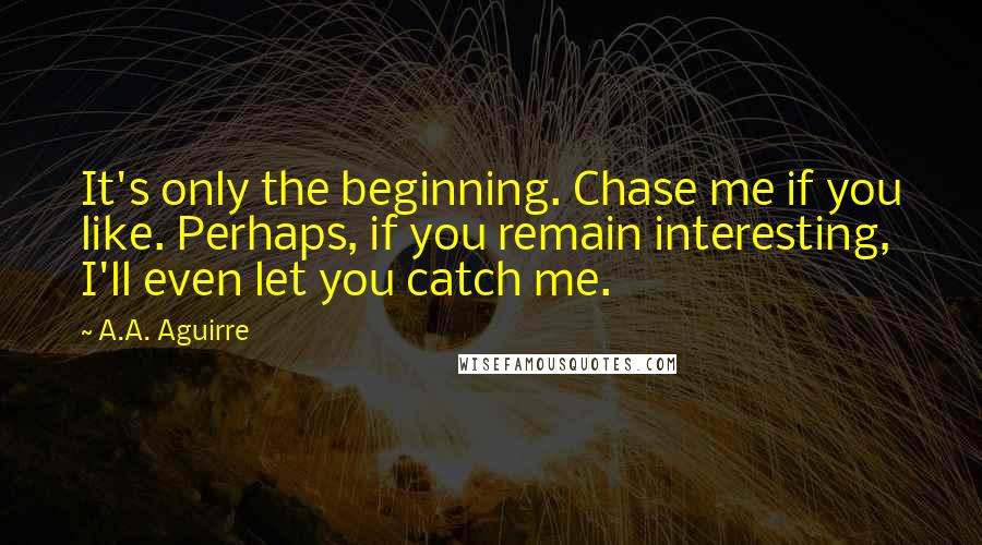 A.A. Aguirre Quotes: It's only the beginning. Chase me if you like. Perhaps, if you remain interesting, I'll even let you catch me.