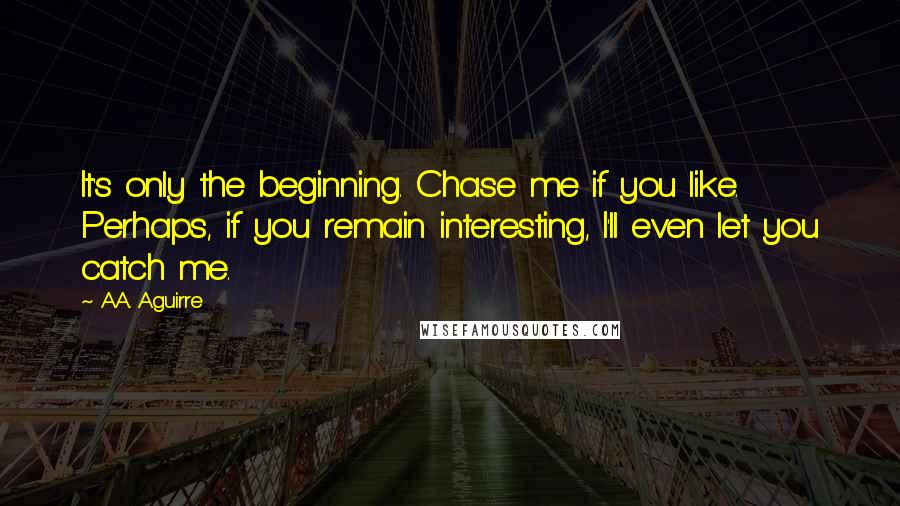 A.A. Aguirre Quotes: It's only the beginning. Chase me if you like. Perhaps, if you remain interesting, I'll even let you catch me.