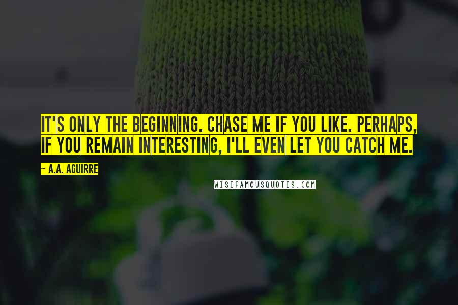 A.A. Aguirre Quotes: It's only the beginning. Chase me if you like. Perhaps, if you remain interesting, I'll even let you catch me.