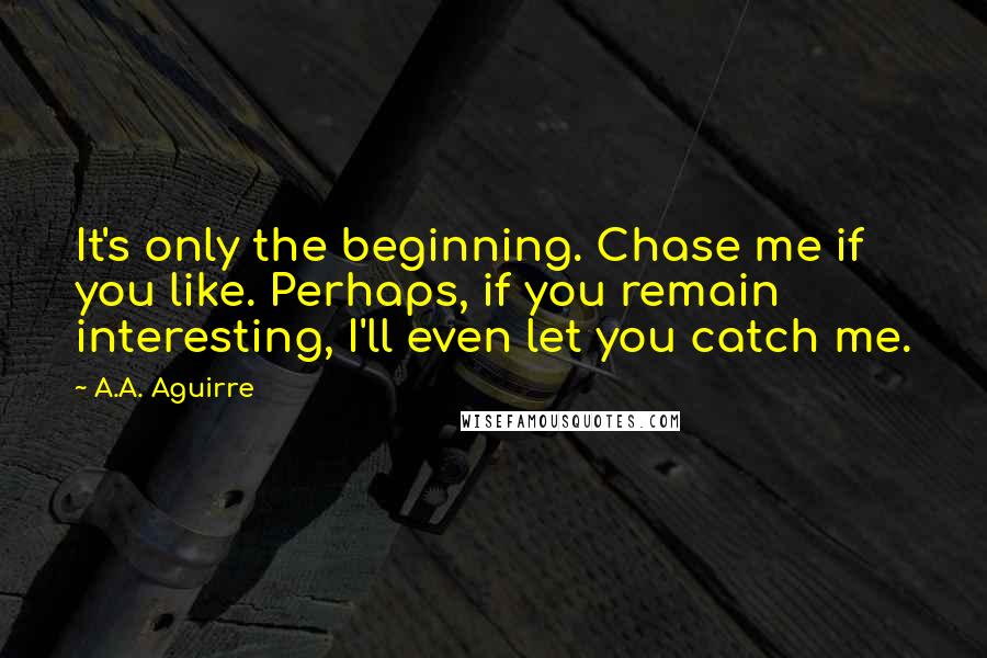 A.A. Aguirre Quotes: It's only the beginning. Chase me if you like. Perhaps, if you remain interesting, I'll even let you catch me.