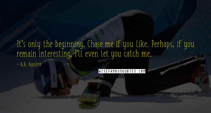 A.A. Aguirre Quotes: It's only the beginning. Chase me if you like. Perhaps, if you remain interesting, I'll even let you catch me.