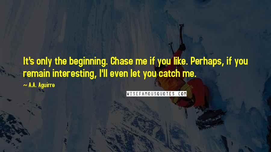 A.A. Aguirre Quotes: It's only the beginning. Chase me if you like. Perhaps, if you remain interesting, I'll even let you catch me.