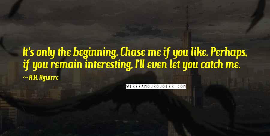 A.A. Aguirre Quotes: It's only the beginning. Chase me if you like. Perhaps, if you remain interesting, I'll even let you catch me.