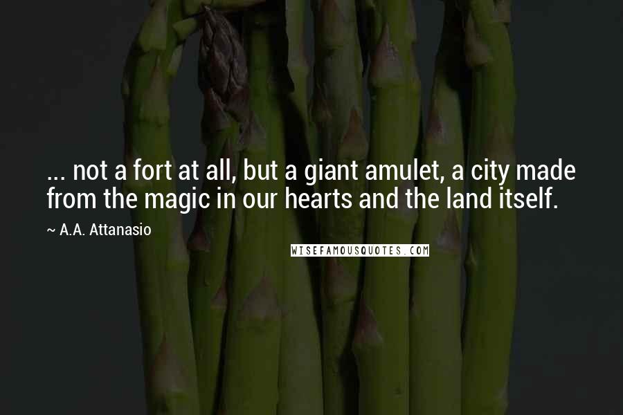 A.A. Attanasio Quotes: ... not a fort at all, but a giant amulet, a city made from the magic in our hearts and the land itself.