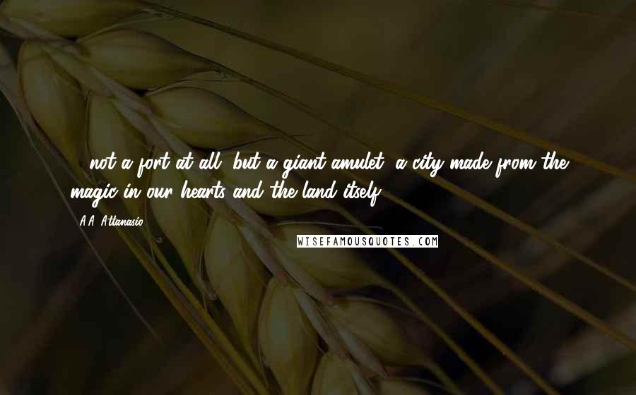 A.A. Attanasio Quotes: ... not a fort at all, but a giant amulet, a city made from the magic in our hearts and the land itself.