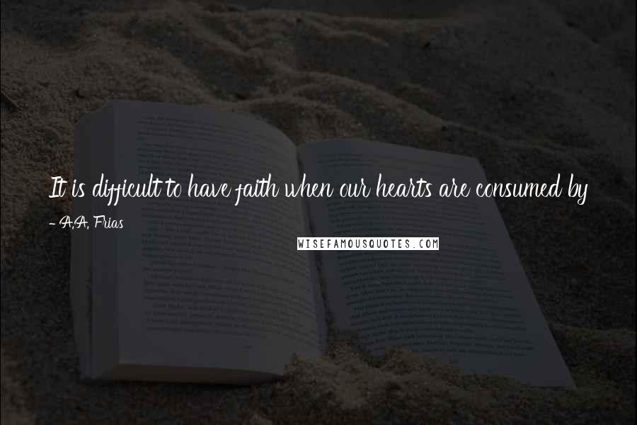 A.A. Frias Quotes: It is difficult to have faith when our hearts are consumed by fear, but it is when we are afraid that we need to hang onto our faith the most.