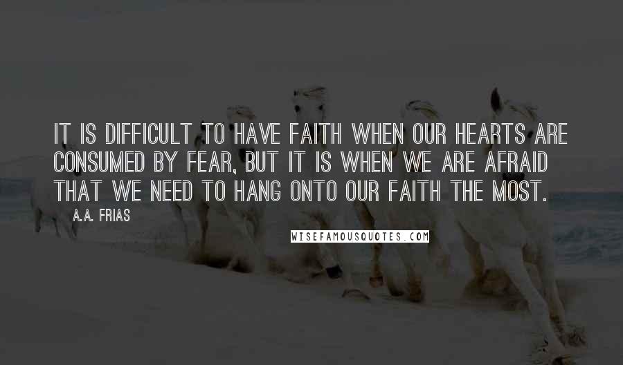 A.A. Frias Quotes: It is difficult to have faith when our hearts are consumed by fear, but it is when we are afraid that we need to hang onto our faith the most.