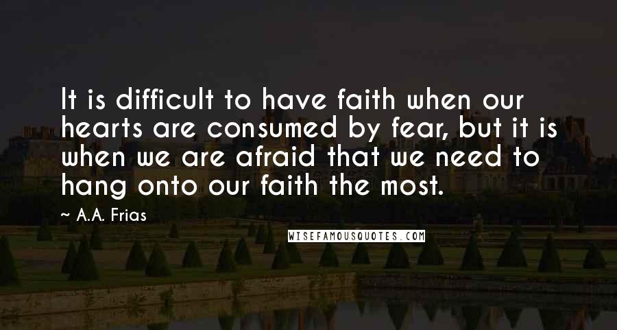 A.A. Frias Quotes: It is difficult to have faith when our hearts are consumed by fear, but it is when we are afraid that we need to hang onto our faith the most.