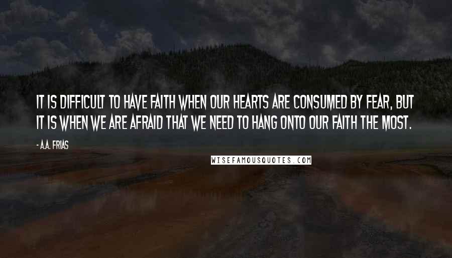 A.A. Frias Quotes: It is difficult to have faith when our hearts are consumed by fear, but it is when we are afraid that we need to hang onto our faith the most.