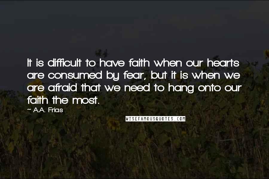 A.A. Frias Quotes: It is difficult to have faith when our hearts are consumed by fear, but it is when we are afraid that we need to hang onto our faith the most.
