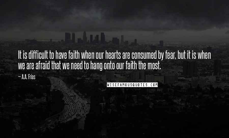 A.A. Frias Quotes: It is difficult to have faith when our hearts are consumed by fear, but it is when we are afraid that we need to hang onto our faith the most.