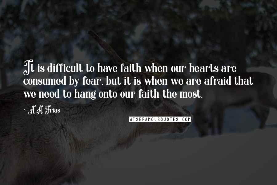 A.A. Frias Quotes: It is difficult to have faith when our hearts are consumed by fear, but it is when we are afraid that we need to hang onto our faith the most.