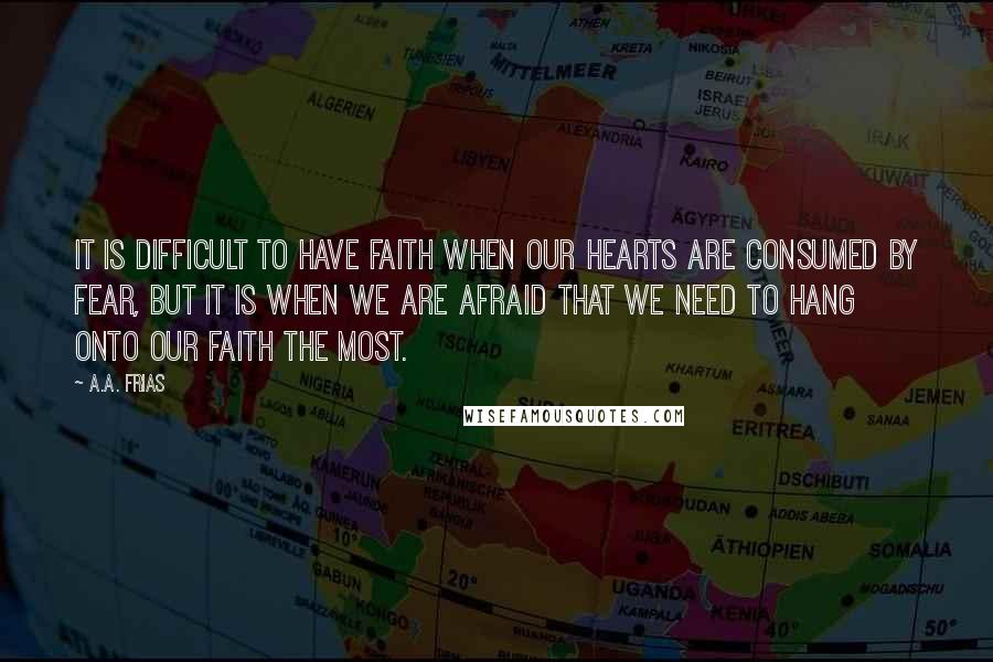 A.A. Frias Quotes: It is difficult to have faith when our hearts are consumed by fear, but it is when we are afraid that we need to hang onto our faith the most.