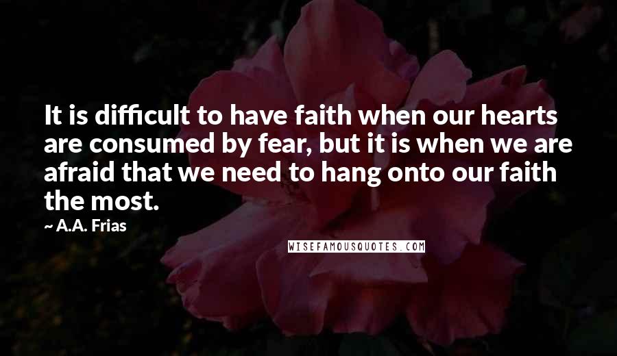 A.A. Frias Quotes: It is difficult to have faith when our hearts are consumed by fear, but it is when we are afraid that we need to hang onto our faith the most.