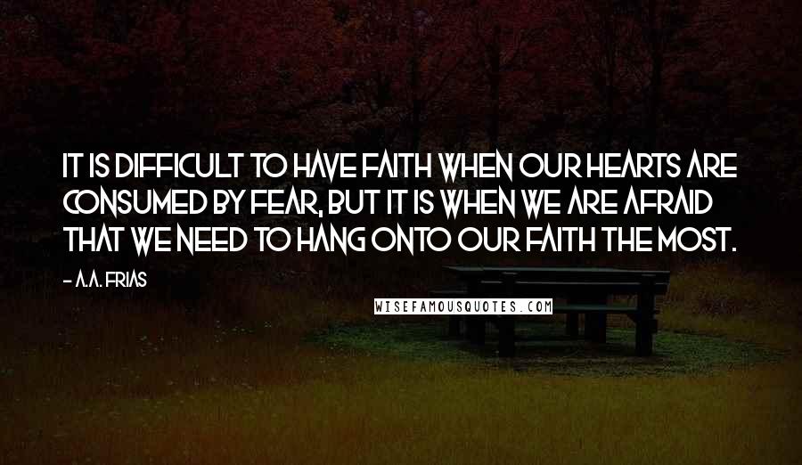 A.A. Frias Quotes: It is difficult to have faith when our hearts are consumed by fear, but it is when we are afraid that we need to hang onto our faith the most.