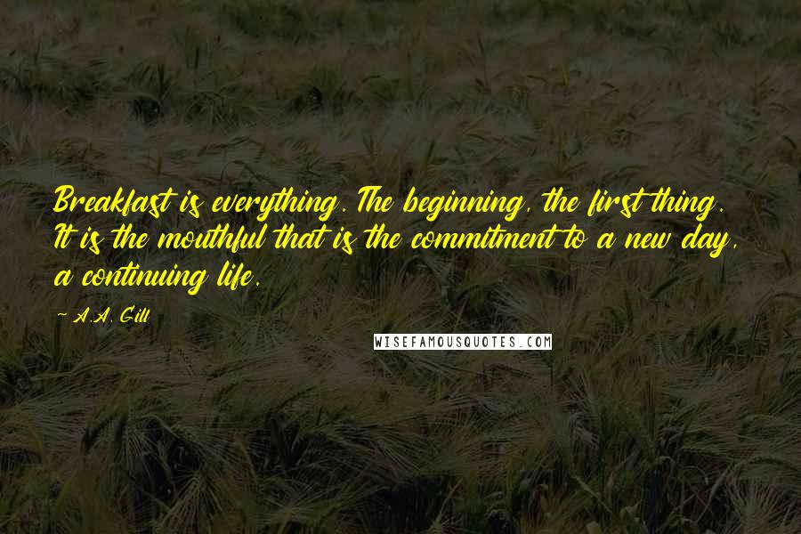 A.A. Gill Quotes: Breakfast is everything. The beginning, the first thing. It is the mouthful that is the commitment to a new day, a continuing life.