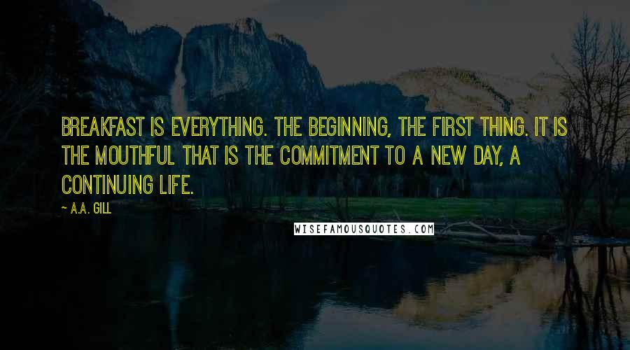 A.A. Gill Quotes: Breakfast is everything. The beginning, the first thing. It is the mouthful that is the commitment to a new day, a continuing life.