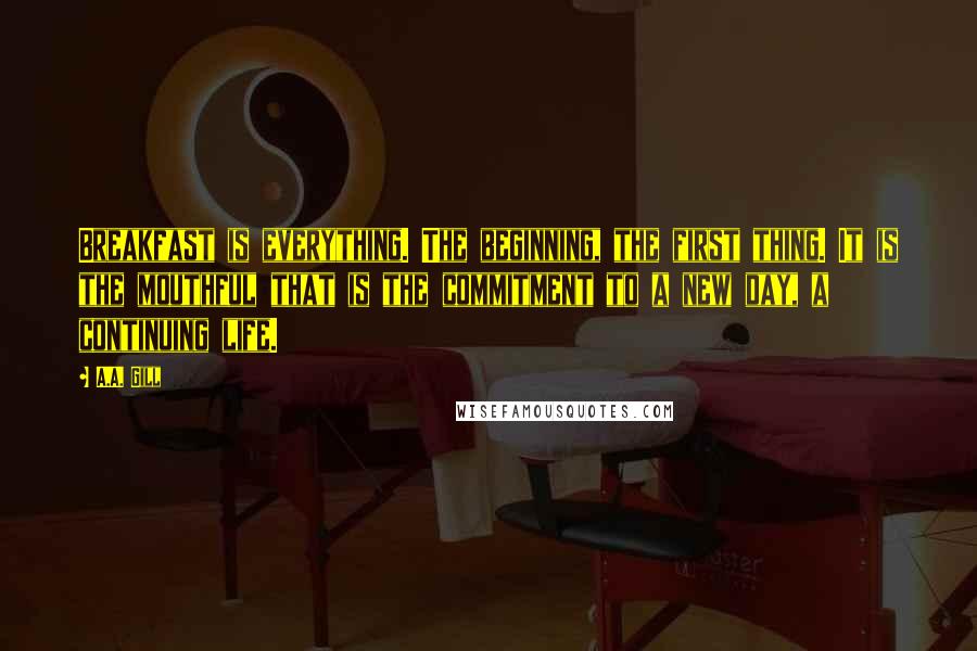 A.A. Gill Quotes: Breakfast is everything. The beginning, the first thing. It is the mouthful that is the commitment to a new day, a continuing life.