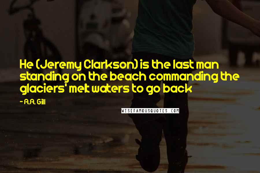 A.A. Gill Quotes: He (Jeremy Clarkson) is the last man standing on the beach commanding the glaciers' melt waters to go back