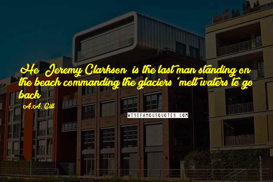 A.A. Gill Quotes: He (Jeremy Clarkson) is the last man standing on the beach commanding the glaciers' melt waters to go back