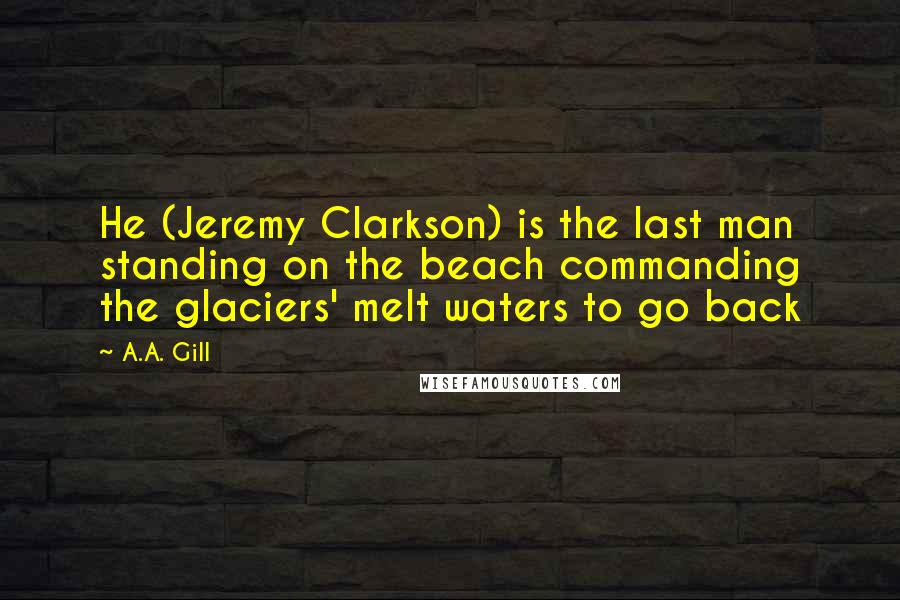 A.A. Gill Quotes: He (Jeremy Clarkson) is the last man standing on the beach commanding the glaciers' melt waters to go back