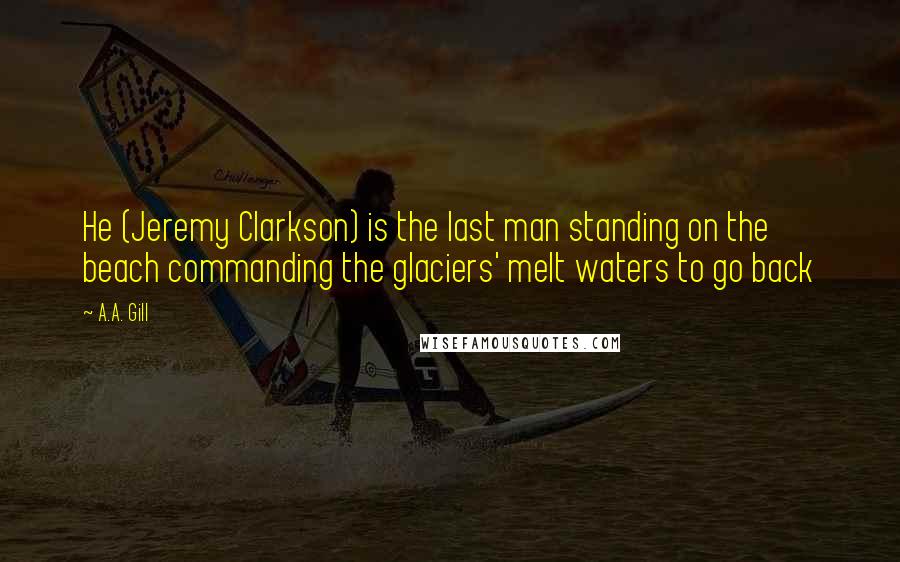 A.A. Gill Quotes: He (Jeremy Clarkson) is the last man standing on the beach commanding the glaciers' melt waters to go back