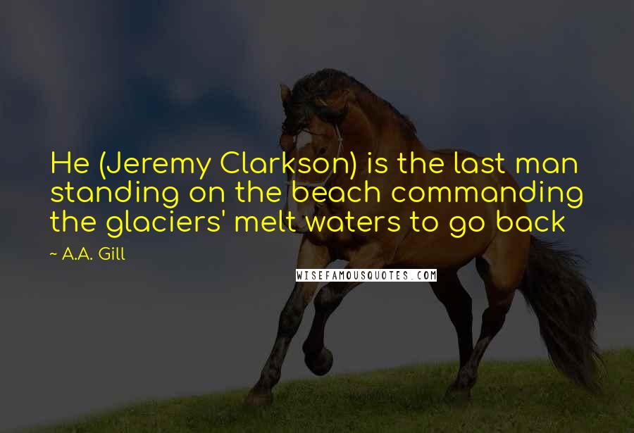 A.A. Gill Quotes: He (Jeremy Clarkson) is the last man standing on the beach commanding the glaciers' melt waters to go back