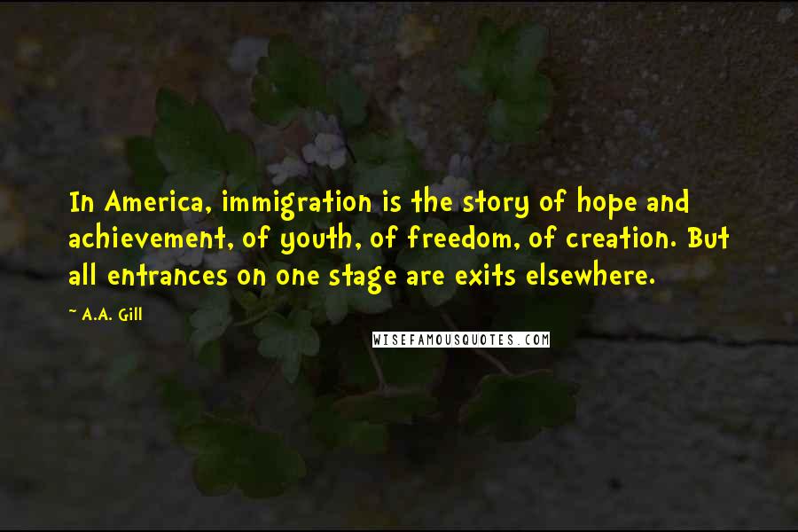 A.A. Gill Quotes: In America, immigration is the story of hope and achievement, of youth, of freedom, of creation. But all entrances on one stage are exits elsewhere.