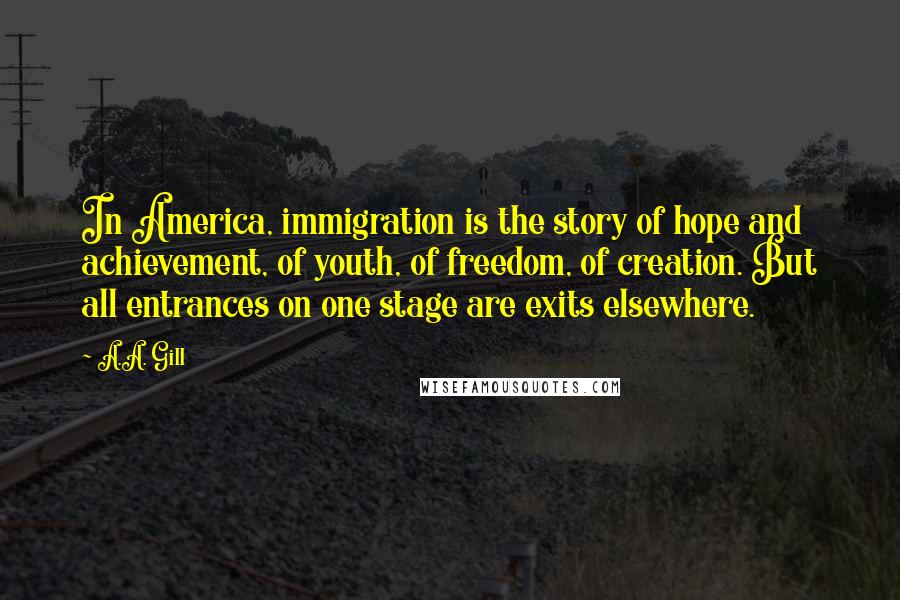 A.A. Gill Quotes: In America, immigration is the story of hope and achievement, of youth, of freedom, of creation. But all entrances on one stage are exits elsewhere.