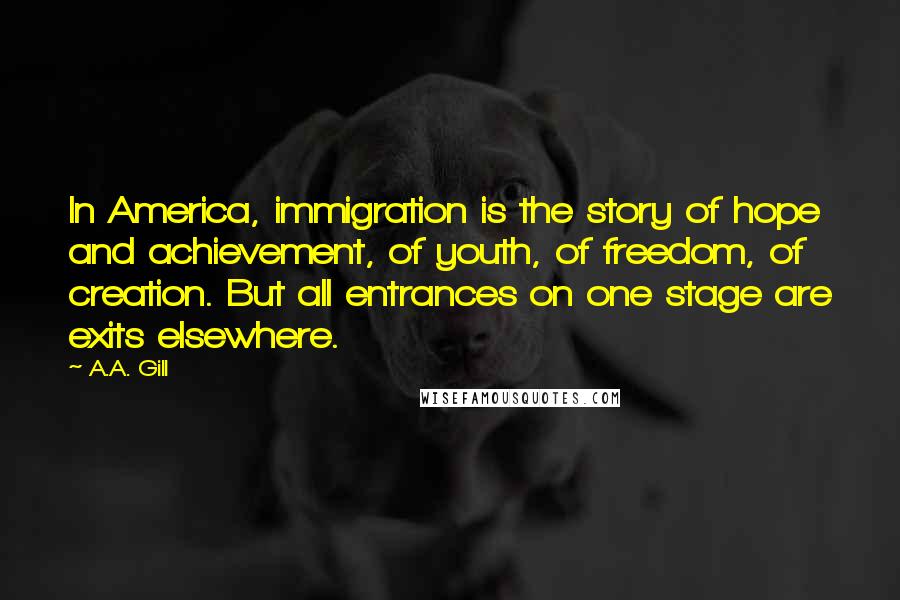 A.A. Gill Quotes: In America, immigration is the story of hope and achievement, of youth, of freedom, of creation. But all entrances on one stage are exits elsewhere.