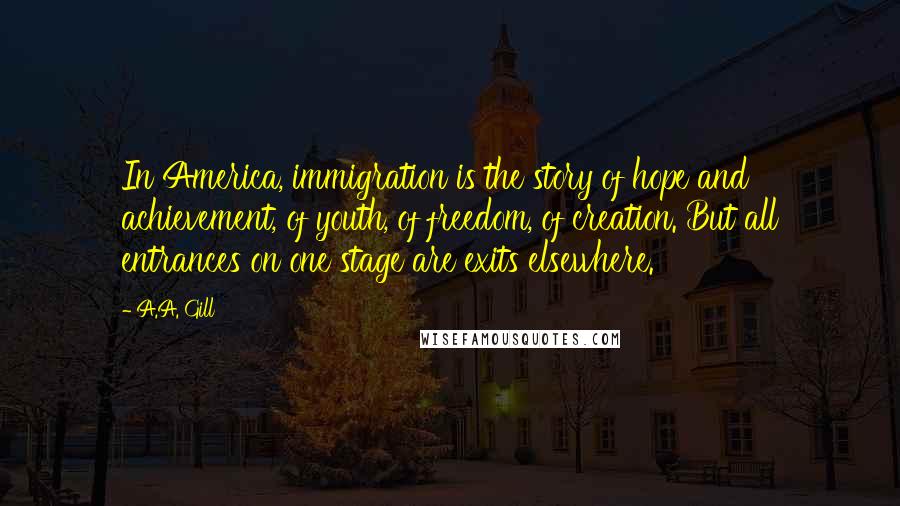 A.A. Gill Quotes: In America, immigration is the story of hope and achievement, of youth, of freedom, of creation. But all entrances on one stage are exits elsewhere.