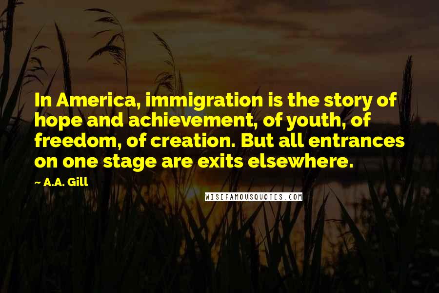 A.A. Gill Quotes: In America, immigration is the story of hope and achievement, of youth, of freedom, of creation. But all entrances on one stage are exits elsewhere.