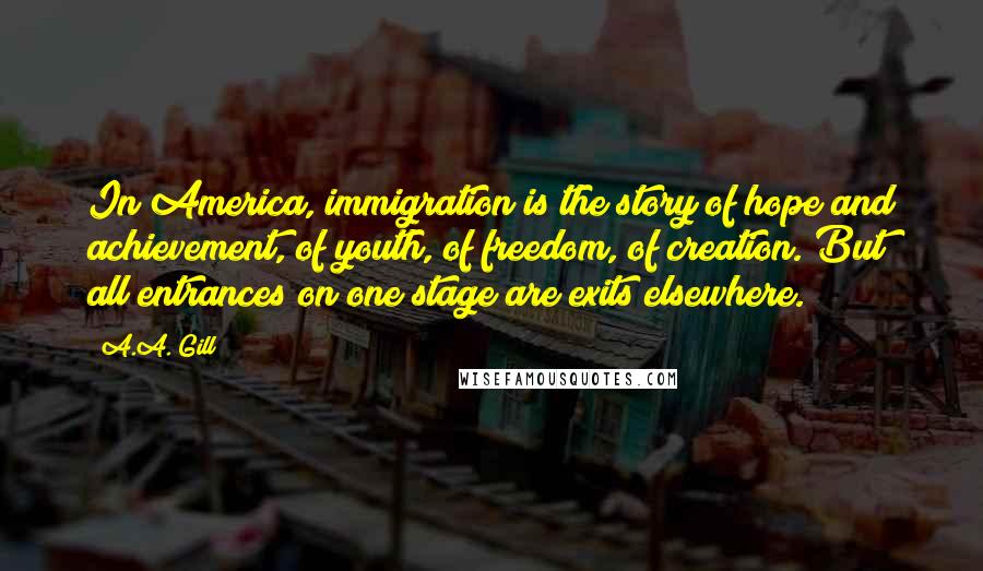 A.A. Gill Quotes: In America, immigration is the story of hope and achievement, of youth, of freedom, of creation. But all entrances on one stage are exits elsewhere.