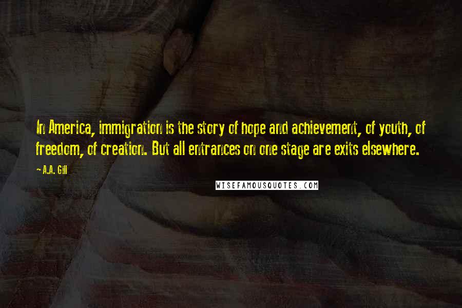 A.A. Gill Quotes: In America, immigration is the story of hope and achievement, of youth, of freedom, of creation. But all entrances on one stage are exits elsewhere.