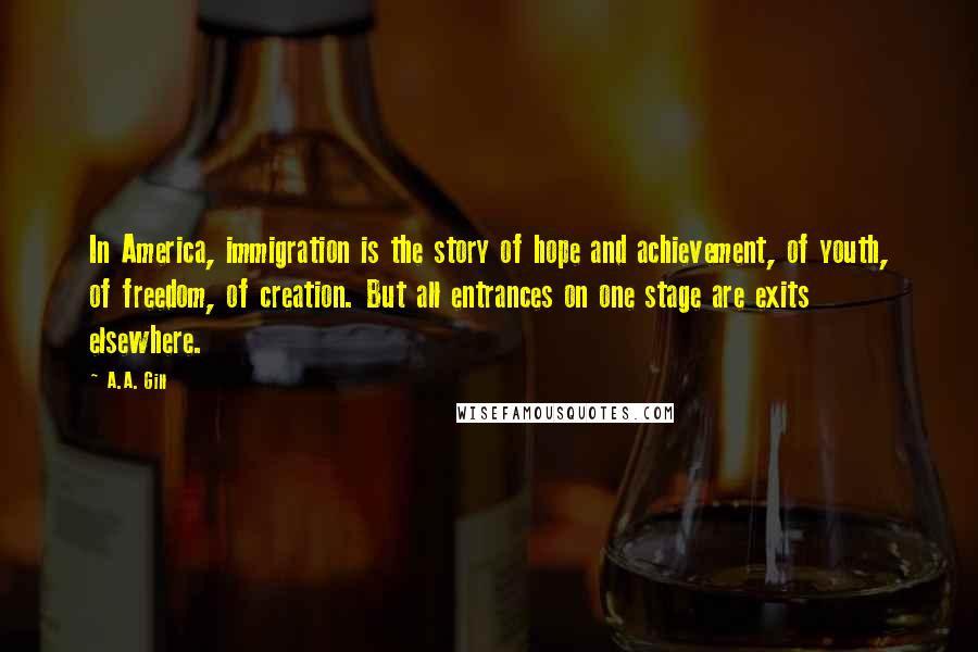 A.A. Gill Quotes: In America, immigration is the story of hope and achievement, of youth, of freedom, of creation. But all entrances on one stage are exits elsewhere.