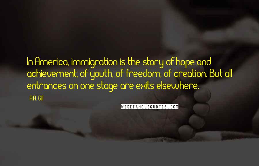 A.A. Gill Quotes: In America, immigration is the story of hope and achievement, of youth, of freedom, of creation. But all entrances on one stage are exits elsewhere.