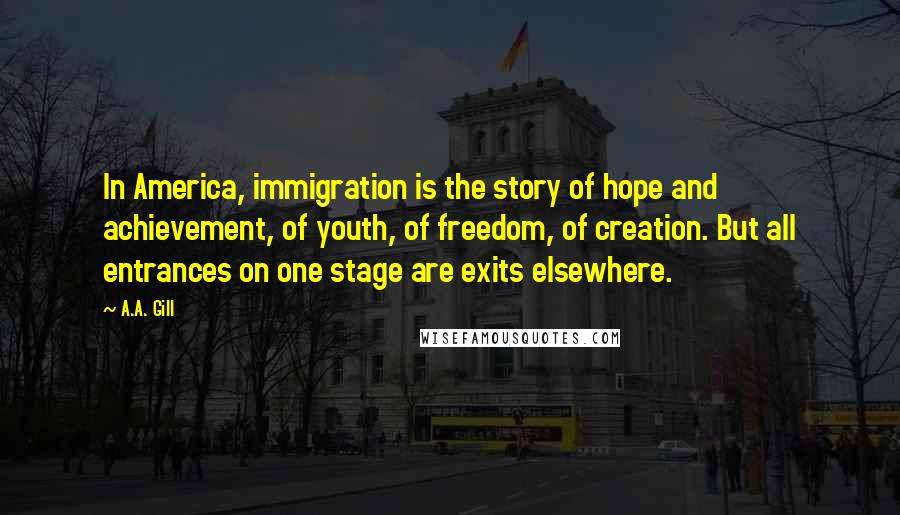 A.A. Gill Quotes: In America, immigration is the story of hope and achievement, of youth, of freedom, of creation. But all entrances on one stage are exits elsewhere.